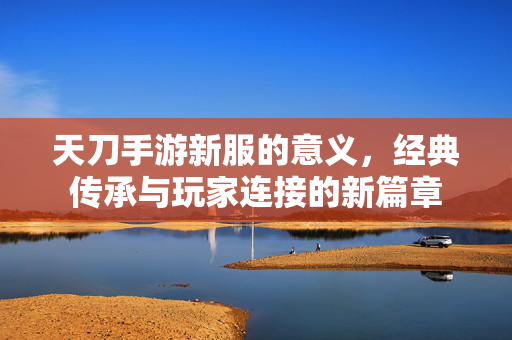 天刀手游新服的意义,经典传承与玩家连接的新篇章 天刀手游新服的意义,经典传承与玩家连接的新篇章