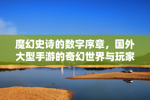 魔幻史诗的数字序章,国外大型手游的奇幻世界与玩家生态 魔幻史诗的数字序章,国外大型手游的奇幻世界与玩家生态