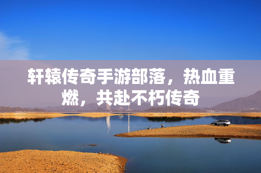 轩辕传奇手游部落,热血重燃,共赴不朽传奇 轩辕传奇手游部落,热血重燃,共赴不朽传奇