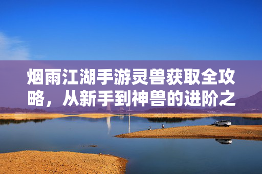 烟雨江湖手游灵兽获取全攻略,从新手到神兽的进阶之路 烟雨江湖手游灵兽获取全攻略,从新手到神兽的进阶之路