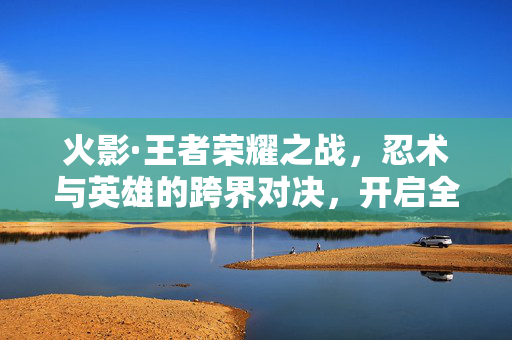 火影·王者荣耀之战,忍术与英雄的跨界对决,开启全新手游体验 火影·王者荣耀之战,忍术与英雄的跨界对决,开启全新手游体验