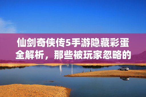 仙剑奇侠传5手游隐藏彩蛋全解析,那些被玩家忽略的细节与乐趣 仙剑奇侠传5手游隐藏彩蛋全解析,那些被玩家忽略的细节与乐趣