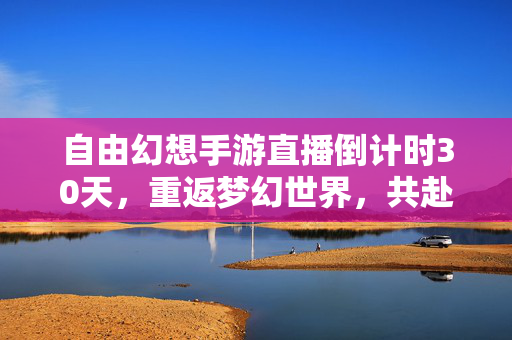 自由幻想手游直播倒计时30天,重返梦幻世界,共赴经典之约 自由幻想手游直播倒计时30天,重返梦幻世界,共赴经典之约