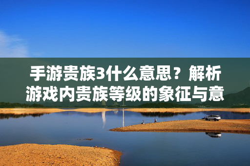 手游贵族3什么意思?解析游戏内贵族等级的象征与意义 手游贵族3什么意思?解析游戏内贵族等级的象征与意义