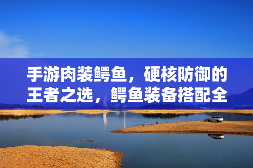 手游肉装鳄鱼,硬核防御的王者之选,鳄鱼装备搭配全解析 手游肉装鳄鱼,硬核防御的王者之选,鳄鱼装备搭配全解析