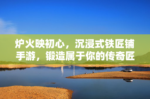 炉火映初心,沉浸式铁匠铺手游,锻造属于你的传奇匠心 炉火映初心,沉浸式铁匠铺手游,锻造属于你的传奇匠心