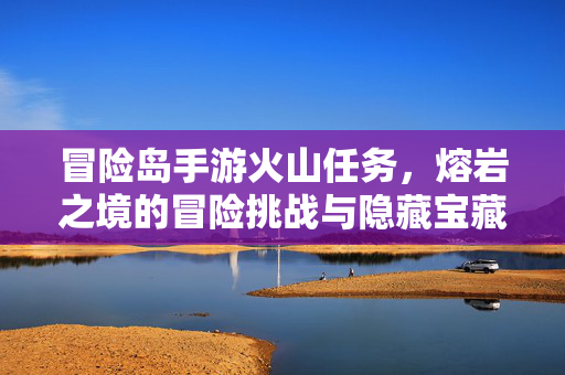 冒险岛手游火山任务,熔岩之境的冒险挑战与隐藏宝藏 冒险岛手游火山任务,熔岩之境的冒险挑战与隐藏宝藏