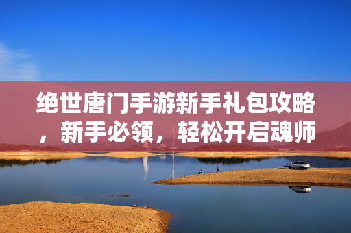 绝世唐门手游新手礼包攻略,新手必领,轻松开启魂师之路! 绝世唐门手游新手礼包攻略,新手必领,轻松开启魂师之路!