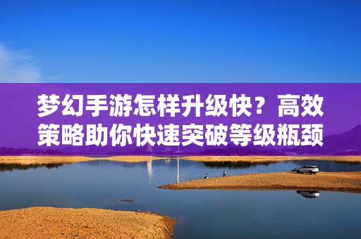 梦幻手游怎样升级快?高效策略助你快速突破等级瓶颈 梦幻手游怎样升级快?高效策略助你快速突破等级瓶颈