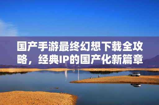 国产手游最终幻想下载全攻略,经典IP的国产化新篇章与沉浸式体验 国产手游最终幻想下载全攻略,经典IP的国产化新篇章与沉浸式体验