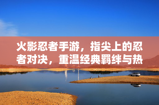 火影忍者手游,指尖上的忍者对决,重温经典羁绊与热血战斗 火影忍者手游,指尖上的忍者对决,重温经典羁绊与热血战斗