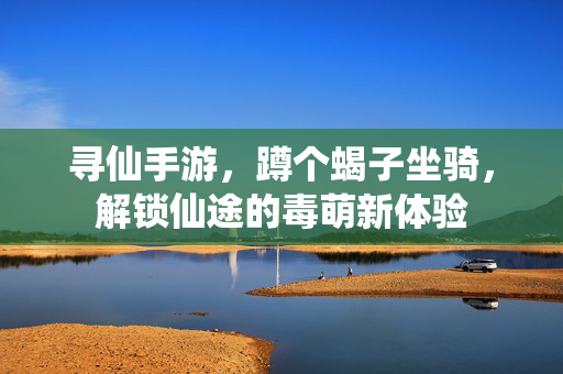 寻仙手游,蹲个蝎子坐骑,解锁仙途的毒萌新体验 寻仙手游,蹲个蝎子坐骑,解锁仙途的毒萌新体验