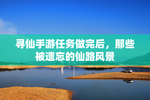 寻仙手游任务做完后,那些被遗忘的仙路风景 寻仙手游任务做完后,那些被遗忘的仙路风景