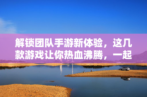 解锁团队手游新体验,这几款游戏让你热血沸腾,一起玩就够爽! 解锁团队手游新体验,这几款游戏让你热血沸腾,一起玩就够爽!