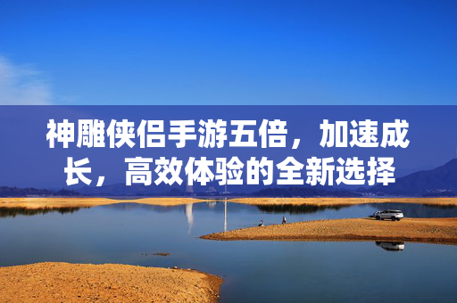 神雕侠侣手游五倍,加速成长,高效体验的全新选择 神雕侠侣手游五倍,加速成长,高效体验的全新选择