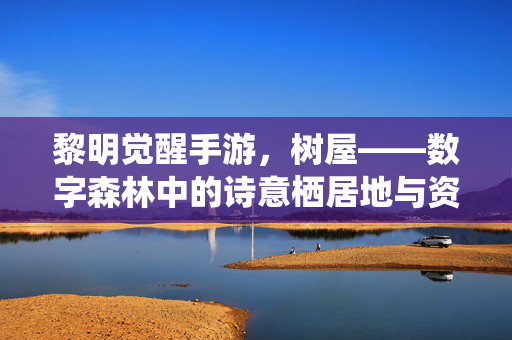 黎明觉醒手游,树屋——数字森林中的诗意栖居地与资源枢纽 黎明觉醒手游,树屋——数字森林中的诗意栖居地与资源枢纽