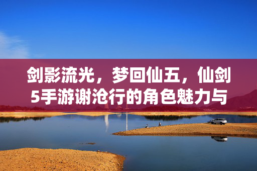 剑影流光,梦回仙五,仙剑5手游谢沧行的角色魅力与游戏体验 剑影流光,梦回仙五,仙剑5手游谢沧行的角色魅力与游戏体验