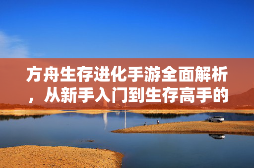 方舟生存进化手游全面解析,从新手入门到生存高手的进阶之路 方舟生存进化手游全面解析,从新手入门到生存高手的进阶之路