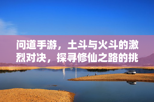 问道手游,土斗与火斗的激烈对决,探寻修仙之路的挑战与乐趣 问道手游,土斗与火斗的激烈对决,探寻修仙之路的挑战与乐趣