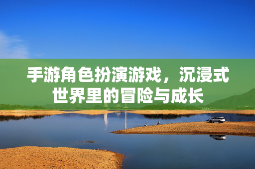 手游角色扮演游戏,沉浸式世界里的冒险与成长 手游角色扮演游戏,沉浸式世界里的冒险与成长