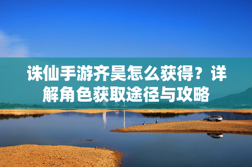 诛仙手游齐昊怎么获得?详解角色获取途径与攻略 诛仙手游齐昊怎么获得?详解角色获取途径与攻略