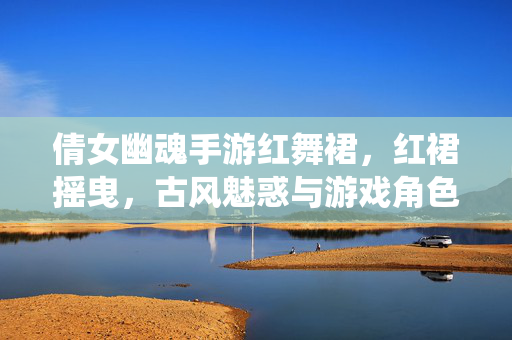 倩女幽魂手游红舞裙,红裙摇曳,古风魅惑与游戏角色的绝美演绎 倩女幽魂手游红舞裙,红裙摇曳,古风魅惑与游戏角色的绝美演绎