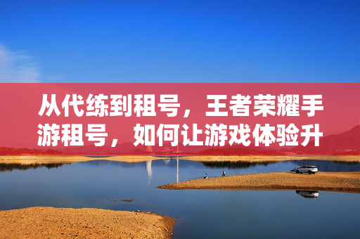 从代练到租号,王者荣耀手游租号,如何让游戏体验升级? 从代练到租号,王者荣耀手游租号,如何让游戏体验升级?