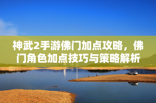 神武2手游佛门加点攻略,佛门角色加点技巧与策略解析 神武2手游佛门加点攻略,佛门角色加点技巧与策略解析