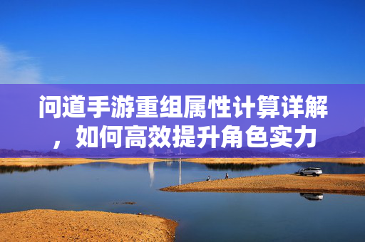 问道手游重组属性计算详解,如何高效提升角色实力 问道手游重组属性计算详解,如何高效提升角色实力