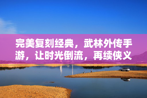 完美复刻经典,武林外传手游,让时光倒流,再续侠义江湖 完美复刻经典,武林外传手游,让时光倒流,再续侠义江湖