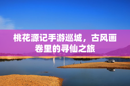 桃花源记手游巡城,古风画卷里的寻仙之旅 桃花源记手游巡城,古风画卷里的寻仙之旅