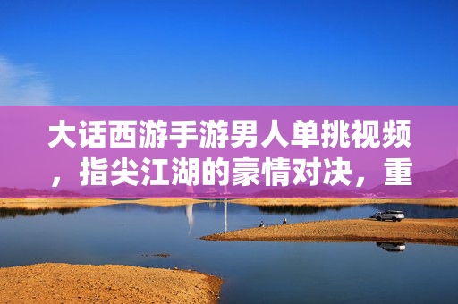 大话西游手游男人单挑视频,指尖江湖的豪情对决,重温经典中的热血与策略 大话西游手游男人单挑视频,指尖江湖的豪情对决,重温经典中的热血与策略