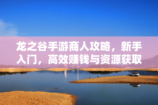 龙之谷手游商人攻略,新手入门,高效赚钱与资源获取指南 龙之谷手游商人攻略,新手入门,高效赚钱与资源获取指南