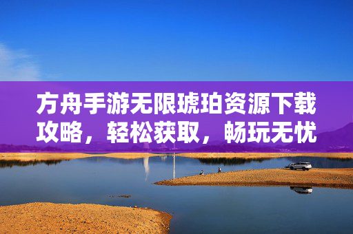 方舟手游无限琥珀资源下载攻略,轻松获取,畅玩无忧,告别资源不足的烦恼 方舟手游无限琥珀资源下载攻略,轻松获取,畅玩无忧,告别资源不足的烦恼