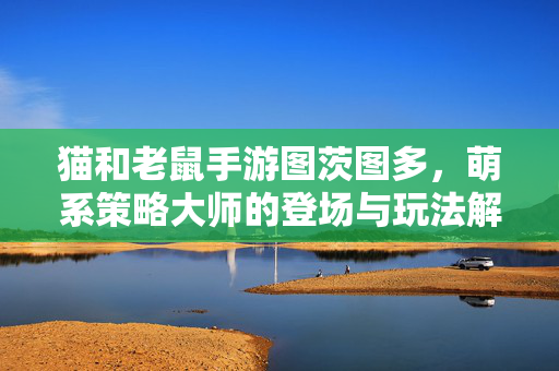 猫和老鼠手游图茨图多,萌系策略大师的登场与玩法解析 猫和老鼠手游图茨图多,萌系策略大师的登场与玩法解析