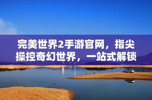 完美世界2手游官网,指尖操控奇幻世界,一站式解锁经典冒险新体验 完美世界2手游官网,指尖操控奇幻世界,一站式解锁经典冒险新体验