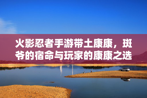 火影忍者手游带土康康,斑爷的宿命与玩家的康康之选,解析其魅力与玩法 火影忍者手游带土康康,斑爷的宿命与玩家的康康之选,解析其魅力与玩法