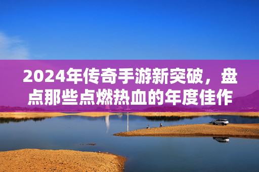 2024年传奇手游新突破,盘点那些点燃热血的年度佳作 2024年传奇手游新突破,盘点那些点燃热血的年度佳作