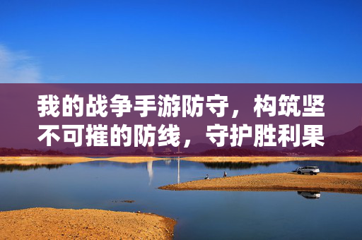 我的战争手游防守,构筑坚不可摧的防线,守护胜利果实 我的战争手游防守,构筑坚不可摧的防线,守护胜利果实