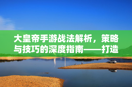 大皇帝手游战法解析,策略与技巧的深度指南——打造无敌军团的核心秘籍 大皇帝手游战法解析,策略与技巧的深度指南——打造无敌军团的核心秘籍