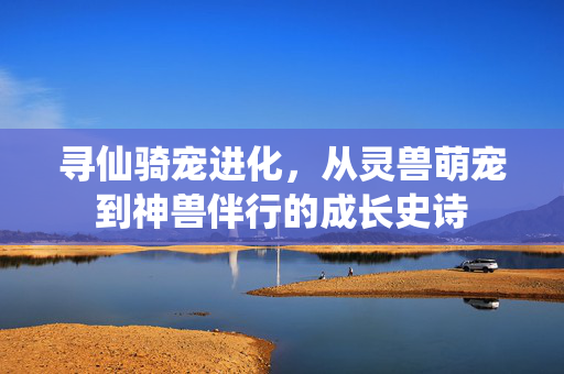 寻仙骑宠进化,从灵兽萌宠到神兽伴行的成长史诗 寻仙骑宠进化,从灵兽萌宠到神兽伴行的成长史诗