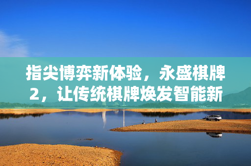 指尖博弈新体验,永盛棋牌2,让传统棋牌焕发智能新活力 指尖博弈新体验,永盛棋牌2,让传统棋牌焕发智能新活力