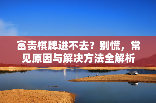 富贵棋牌进不去?别慌,常见原因与解决方法全解析 富贵棋牌进不去?别慌,常见原因与解决方法全解析