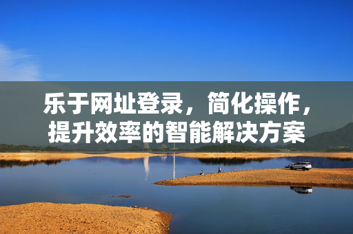 乐于网址登录,简化操作,提升效率的智能解决方案 乐于网址登录,简化操作,提升效率的智能解决方案