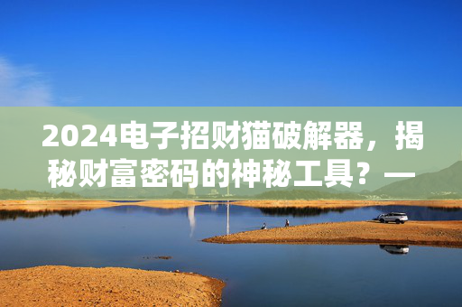 2024电子招财猫破解器,揭秘财富密码的神秘工具?——破解背后的风险与真相 2024电子招财猫破解器,揭秘财富密码的神秘工具?——破解背后的风险与真相