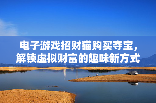 电子游戏招财猫购买夺宝,解锁虚拟财富的趣味新方式 电子游戏招财猫购买夺宝,解锁虚拟财富的趣味新方式