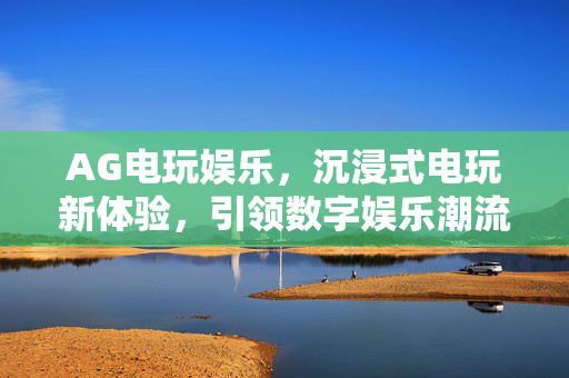 AG电玩娱乐,沉浸式电玩新体验,引领数字娱乐潮流 AG电玩娱乐,沉浸式电玩新体验,引领数字娱乐潮流