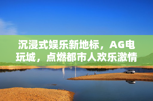 沉浸式娱乐新地标,AG电玩城,点燃都市人欢乐激情的欢乐天地 沉浸式娱乐新地标,AG电玩城,点燃都市人欢乐激情的欢乐天地