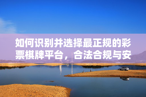 如何识别并选择最正规的彩票棋牌平台,合法合规与安全玩法的核心指南 如何识别并选择最正规的彩票棋牌平台,合法合规与安全玩法的核心指南