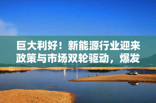 巨大利好!新能源行业迎来政策与市场双轮驱动,爆发式增长机遇已至! 巨大利好!新能源行业迎来政策与市场双轮驱动,爆发式增长机遇已至!